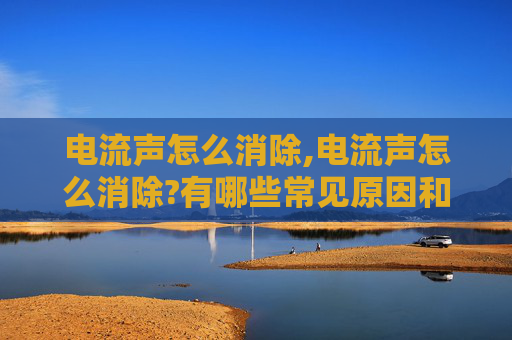 电流声怎么消除,电流声怎么消除?有哪些常见原因和解决方法?