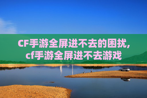 CF手游全屏进不去的困扰,cf手游全屏进不去游戏