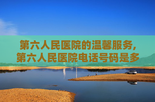 第六人民医院的温馨服务,第六人民医院电话号码是多少
