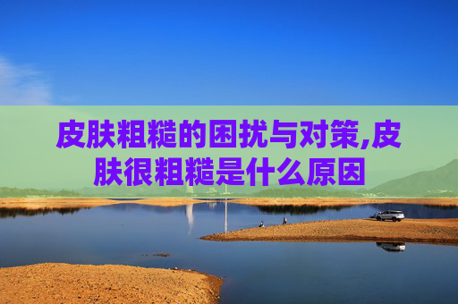 皮肤粗糙的困扰与对策,皮肤很粗糙是什么原因