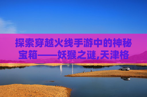 探索穿越火线手游中的神秘宝箱——妖猴之谜,天津格林国际幼儿园学费