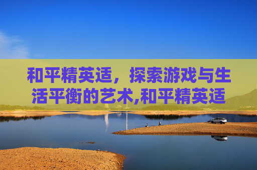 和平精英适，探索游戏与生活平衡的艺术,和平精英适合孩子玩吗