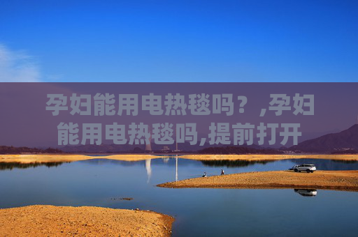 孕妇能用电热毯吗？,孕妇能用电热毯吗,提前打开