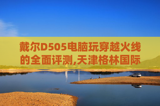 戴尔D505电脑玩穿越火线的全面评测,天津格林国际幼儿园学费