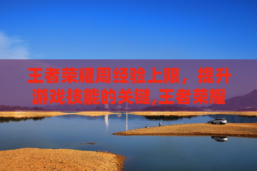 王者荣耀周经验上限，提升游戏技能的关键,王者荣耀周经验上限是多少