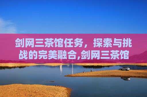 剑网三茶馆任务，探索与挑战的完美融合,剑网三茶馆任务攻略