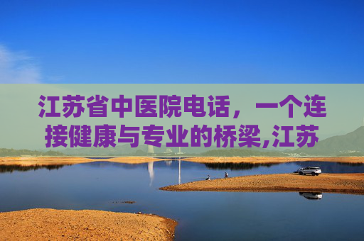 江苏省中医院电话，一个连接健康与专业的桥梁,江苏省中医院电话咨询电话