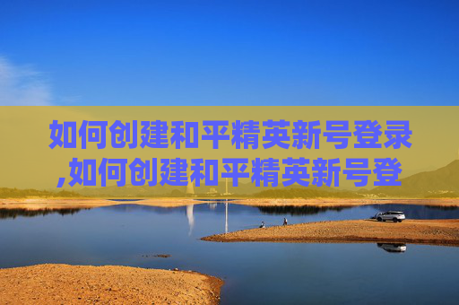 如何创建和平精英新号登录,如何创建和平精英新号登录账号