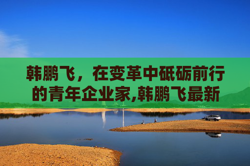 韩鹏飞，在变革中砥砺前行的青年企业家,韩鹏飞最新视频