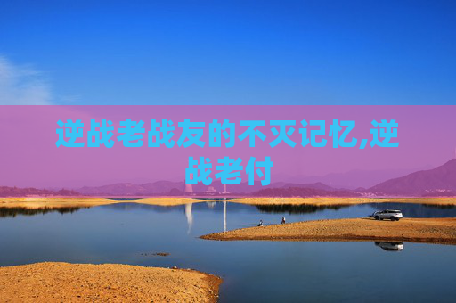 逆战老战友的不灭记忆,逆战老付