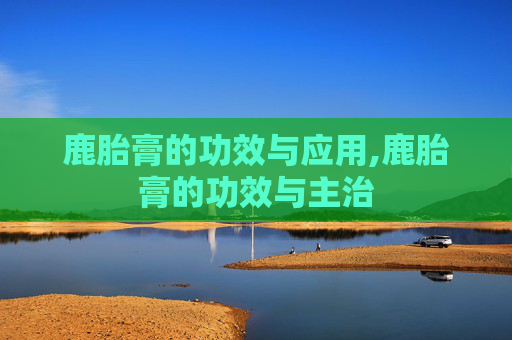 鹿胎膏的功效与应用,鹿胎膏的功效与主治
