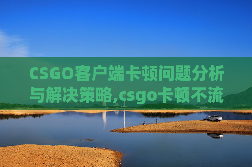 CSGO客户端卡顿问题分析与解决策略,csgo卡顿不流畅解决办法