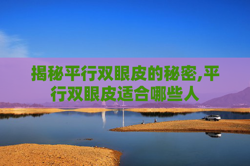 揭秘平行双眼皮的秘密,平行双眼皮适合哪些人