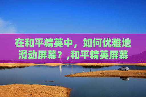 在和平精英中，如何优雅地滑动屏幕？,和平精英屏幕滑不动怎么办