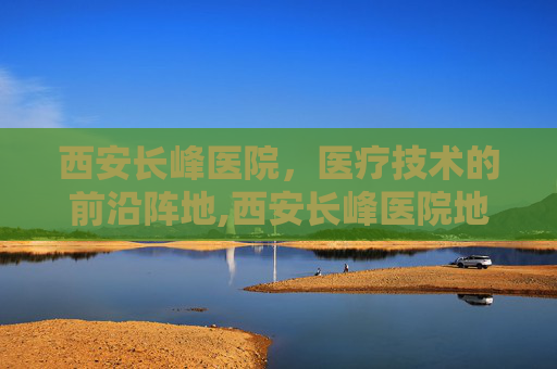西安长峰医院，医疗技术的前沿阵地,西安长峰医院地址在哪里
