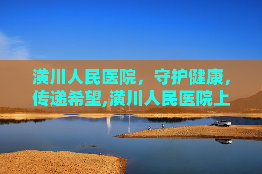 潢川人民医院，守护健康，传递希望,潢川人民医院上班时间