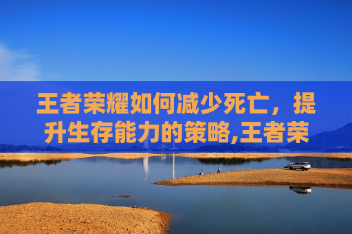 王者荣耀如何减少死亡，提升生存能力的策略,王者荣耀死亡机制