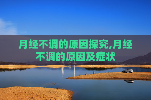 月经不调的原因探究,月经不调的原因及症状