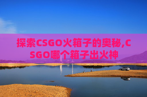 探索CSGO火箱子的奥秘,CSGO哪个箱子出火神