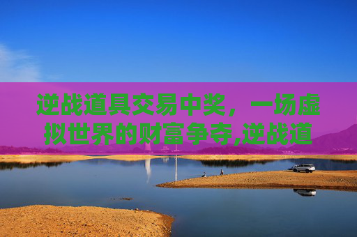 逆战道具交易中奖，一场虚拟世界的财富争夺,逆战道具交易中奖是真的吗