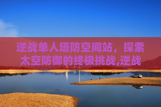 逆战单人塔防空间站，探索太空防御的终极挑战,逆战空间站防空怎么放