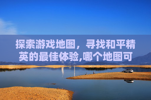 探索游戏地图，寻找和平精英的最佳体验,哪个地图可以玩和平精英的