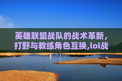 英雄联盟战队的战术革新，打野与教练角色互换,lol战队打野和教练互换技能