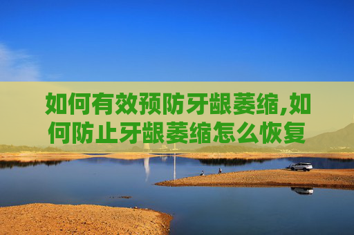 如何有效预防牙龈萎缩,如何防止牙龈萎缩怎么恢复