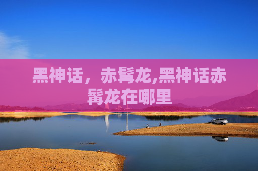 黑神话，赤髯龙,黑神话赤髯龙在哪里