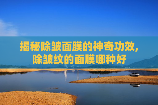 揭秘除皱面膜的神奇功效,除皱纹的面膜哪种好