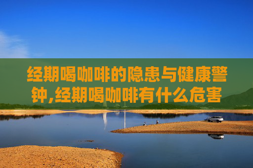 经期喝咖啡的隐患与健康警钟,经期喝咖啡有什么危害和好处