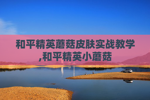 和平精英蘑菇皮肤实战教学,和平精英小蘑菇