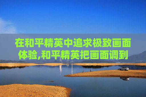在和平精英中追求极致画面体验,和平精英把画面调到最好画面