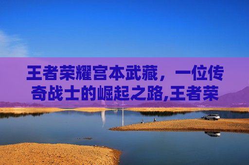 王者荣耀宫本武藏，一位传奇战士的崛起之路,王者荣耀 宫本武藏