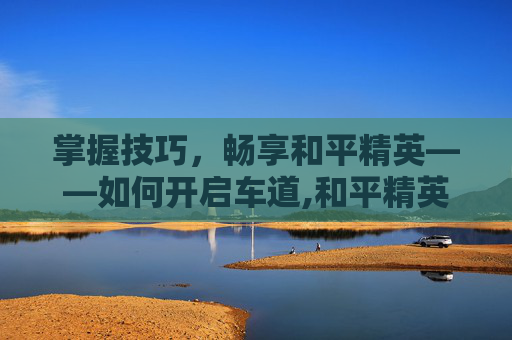掌握技巧，畅享和平精英——如何开启车道,和平精英怎么开启车道保护
