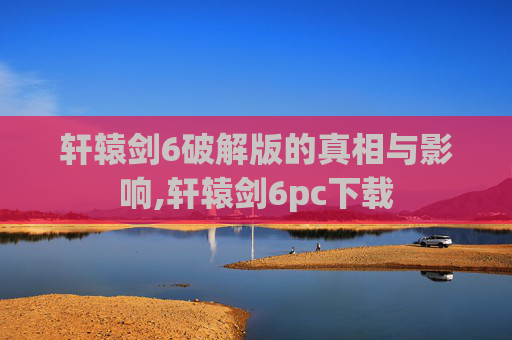 轩辕剑6破解版的真相与影响,轩辕剑6pc下载