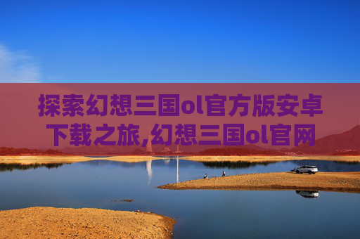 探索幻想三国ol官方版安卓下载之旅,幻想三国ol官网下载安装