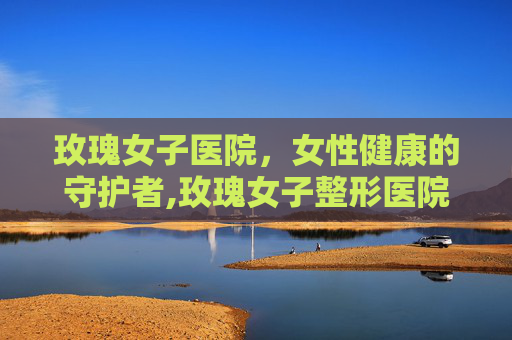 玫瑰女子医院，女性健康的守护者,玫瑰女子整形医院