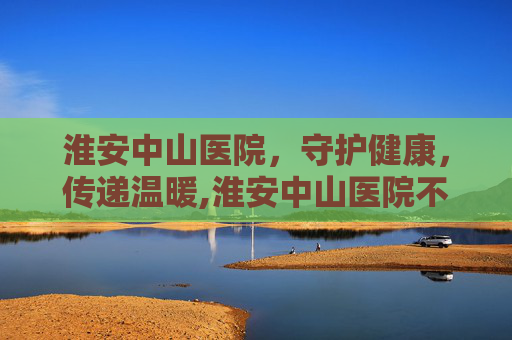淮安中山医院，守护健康，传递温暖,淮安中山医院不开了吗