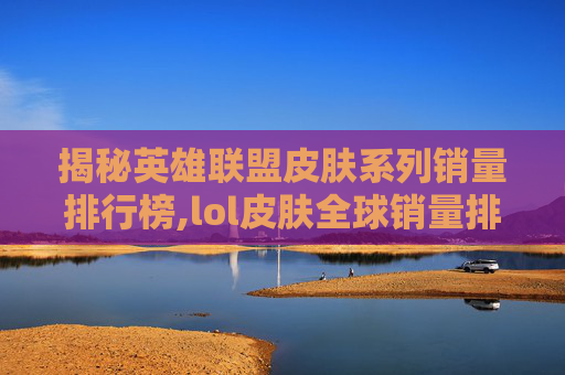 揭秘英雄联盟皮肤系列销量排行榜,lol皮肤全球销量排行榜