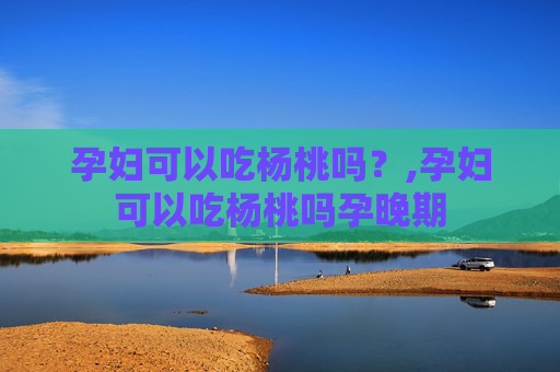 孕妇可以吃杨桃吗？,孕妇可以吃杨桃吗孕晚期