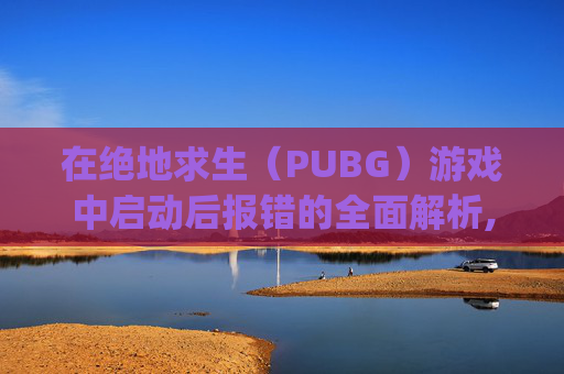 在绝地求生（PUBG）游戏中启动后报错的全面解析,pubg进游戏报错