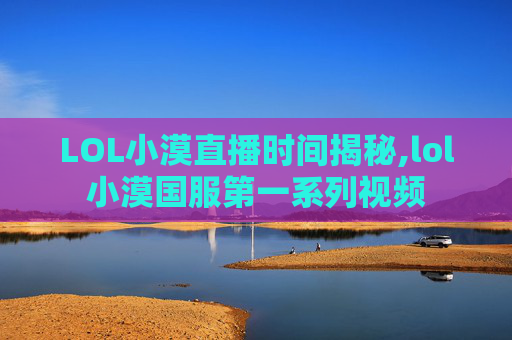 LOL小漠直播时间揭秘,lol小漠国服第一系列视频