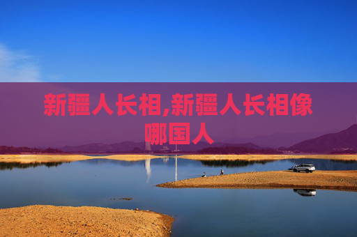 新疆人长相,新疆人长相像哪国人