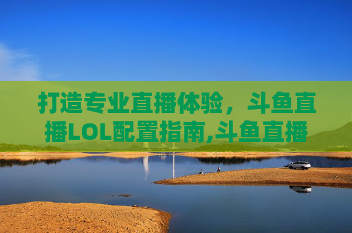 打造专业直播体验，斗鱼直播LOL配置指南,斗鱼直播lol的配置怎么样