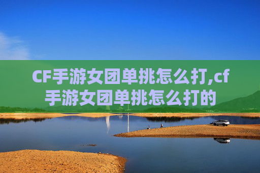 CF手游女团单挑怎么打,cf手游女团单挑怎么打的