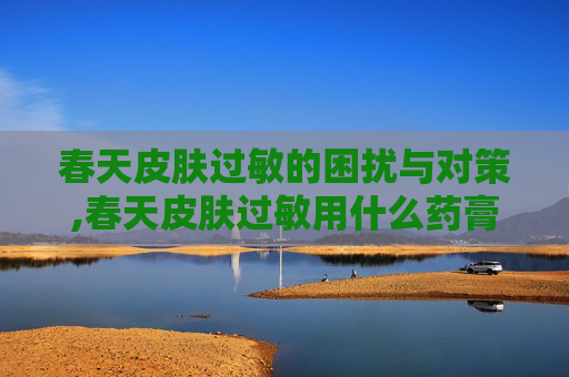 春天皮肤过敏的困扰与对策,春天皮肤过敏用什么药膏