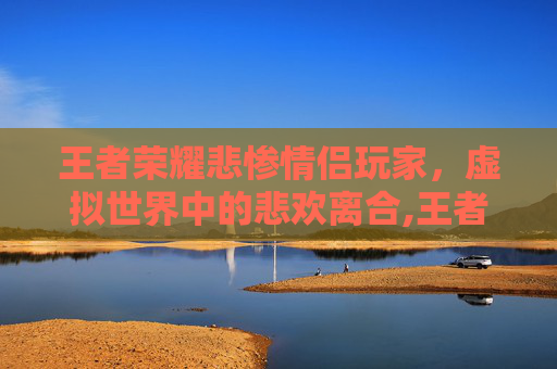 王者荣耀悲惨情侣玩家，虚拟世界中的悲欢离合,王者荣耀悲惨情侣玩家名字