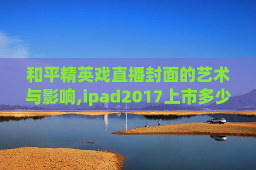 和平精英戏直播封面的艺术与影响,ipad2017上市多少钱