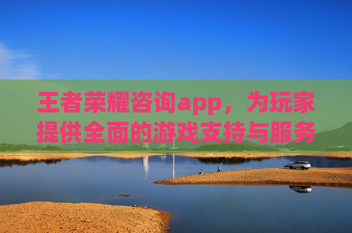 王者荣耀咨询app，为玩家提供全面的游戏支持与服务,王者荣耀咨询电话